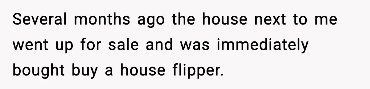 Several months ago the house next to me went up for sale and was immediately bought buy a house flipper.