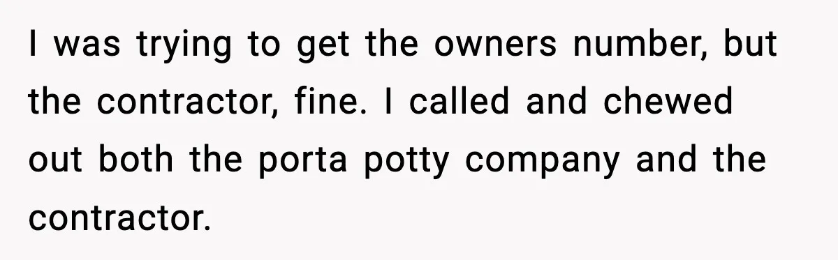 I was trying to get the owners number, but the contractor, fine. I called and chewed out both the porta potty company and the contractor.