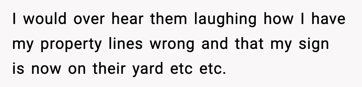 I would over hear them laughing how I have my property lines wrong and that my sign is now on their yard etc etc.