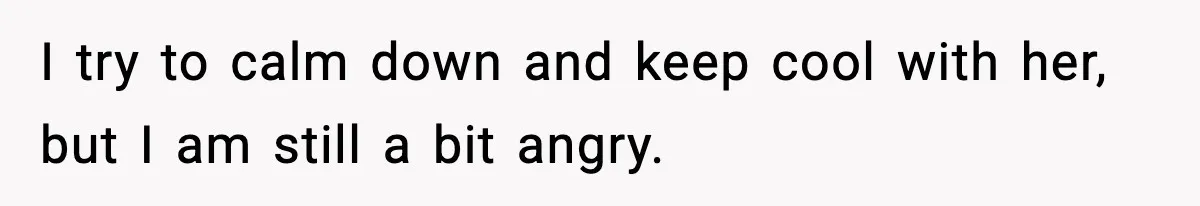 I try to calm down and keep cool with her, but I am still a bit angry.