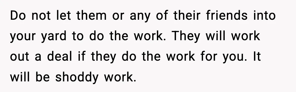 Do not let them or any of their friends into your yard to do the work. They will work out a deal if they do the work for you. It...