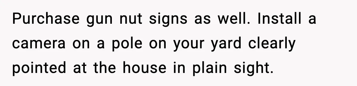 Purchase gun nut signs as well. Install a camera on a pole on your yard clearly pointed at the house in plain sight.
