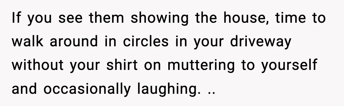 If you see them showing the house, time to walk around in circles in your driveway without your shirt on muttering to yourself and occasionally laughing. ..