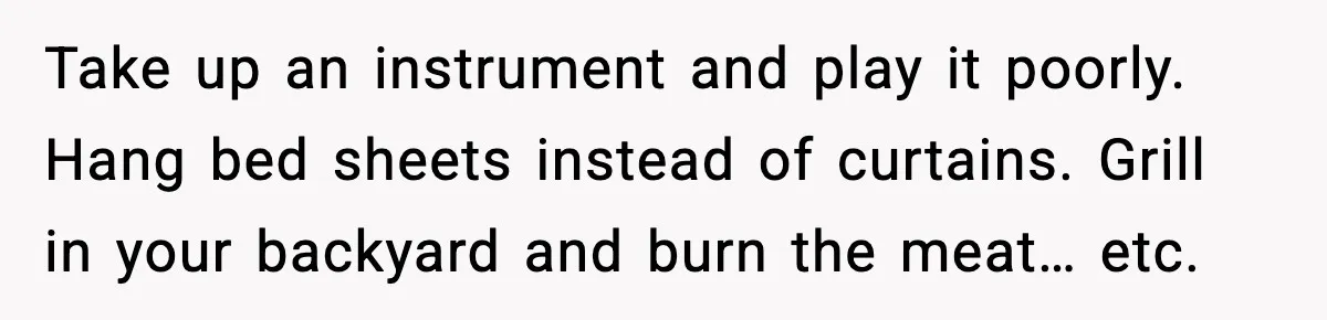 Take up an instrument and play it poorly. Hang bed sheets instead of curtains. Grill in your backyard and burn the meat… etc.