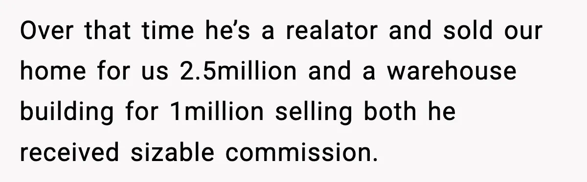Over that time he’s a realator and sold our home for us 2.5million and a warehouse building for 1million selling both he received sizable commission.