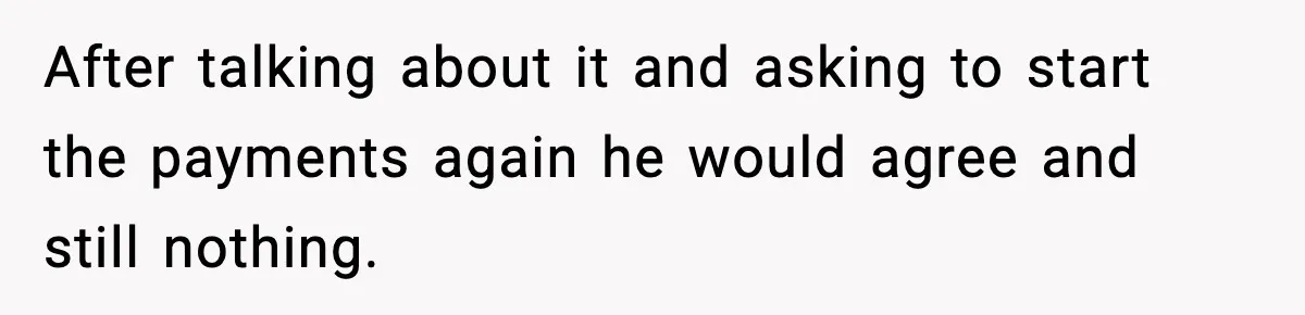After talking about it and asking to start the payments again he would agree and still nothing.