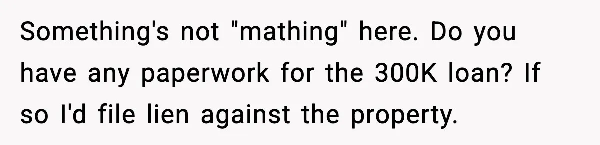 Something's not "mathing" here. Do you have any paperwork for the 300K loan? If so I'd file lien against the property.