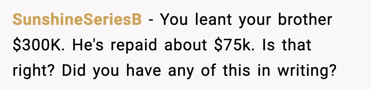 SunshineSeriesB − You leant your brother $300K. He's repaid about $75k. Is that right? Did you have any of this in writing?