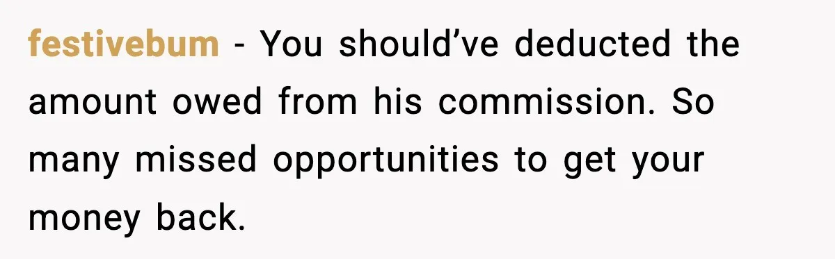 festivebum − You should’ve deducted the amount owed from his commission. So many missed opportunities to get your money back.