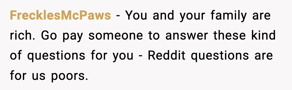 FrecklesMcPaws − You and your family are rich. Go pay someone to answer these kind of questions for you - Reddit questions are for us poors.