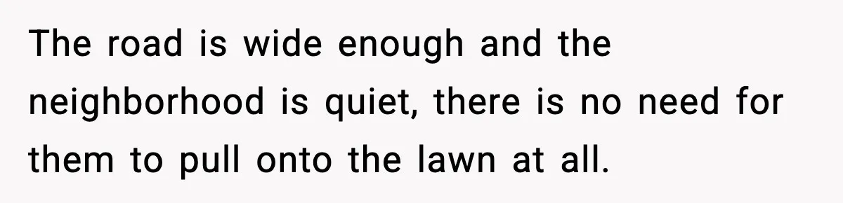 Homeowner Turns On the Sprinklers After Yoga Clients Keep Parking on the Lawn The road is wide enough and the neighborhood is quiet, there is no need for them to pull onto the lawn at all.