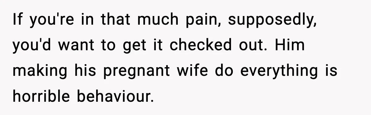 Pregnant Woman Snaps After Husband Develops a New Ailment Whenever Chores Appear If you're in that much pain, supposedly, you'd want to get it checked out. Him making his pregnant wife do everything is horrible behaviour.