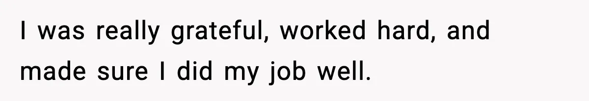 I was really grateful, worked hard, and made sure I did my job well.