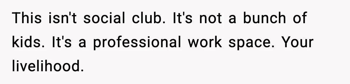 This isn't social club. It's not a bunch of kids. It's a professional work space. Your livelihood.