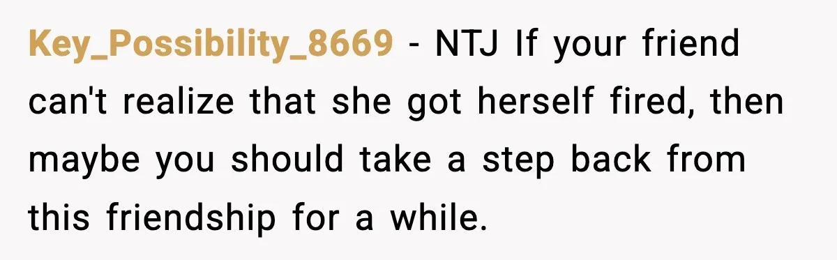 Key_Possibility_8669 − NTJ If your friend can't realize that she got herself fired, then maybe you should take a step back from this friendship for a while.