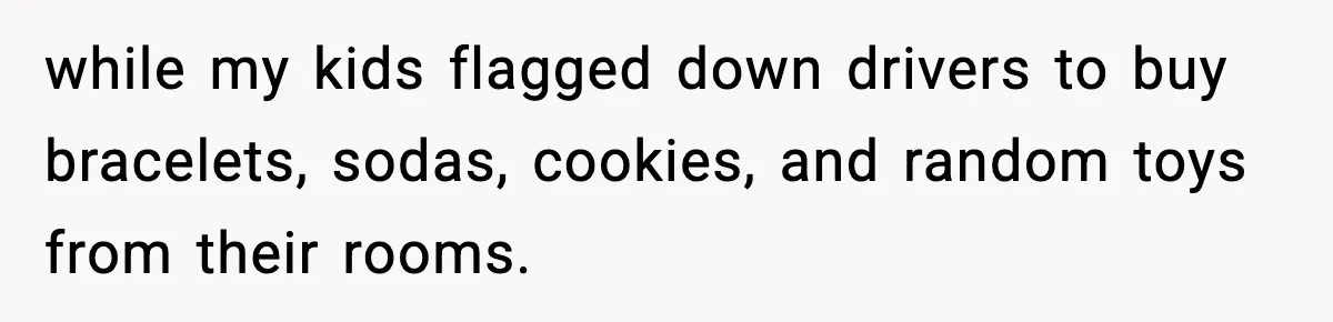 while my kids flagged down drivers to buy bracelets, sodas, cookies, and random toys from their rooms.
