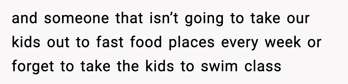and someone that isn’t going to take our kids out to fast food places every week or forget to take the kids to swim class