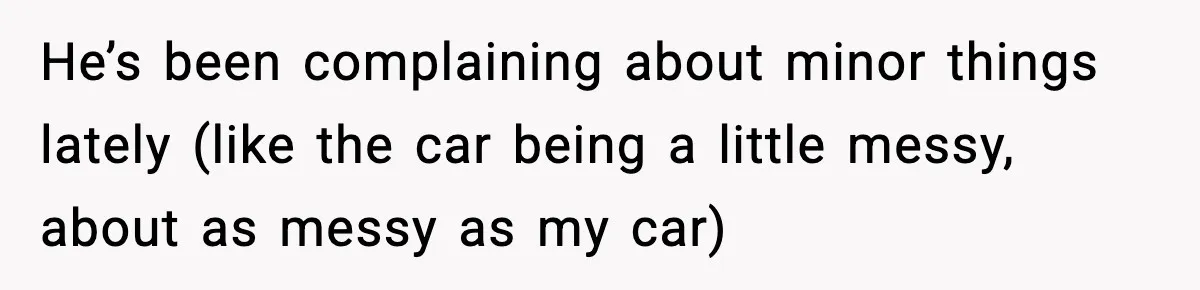 He’s been complaining about minor things lately (like the car being a little messy, about as messy as my car)