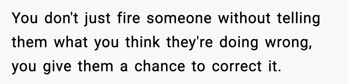 You don't just fire someone without telling them what you think they're doing wrong, you give them a chance to correct it.