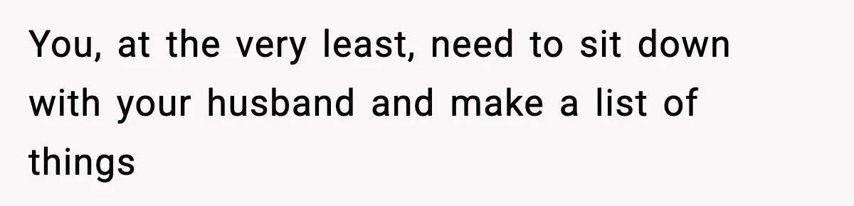 You, at the very least, need to sit down with your husband and make a list of things