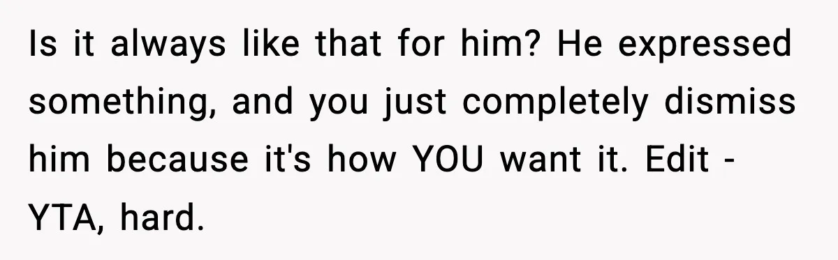 Is it always like that for him? He expressed something, and you just completely dismiss him because it's how YOU want it. Edit - YTA, hard.