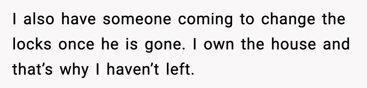 Woman Ends a Seven-Year Relationship After Boyfriend Explodes Over a Two-Hour Birthday Conflict I also have someone coming to change the locks once he is gone. I own the house and that’s why I haven’t left.