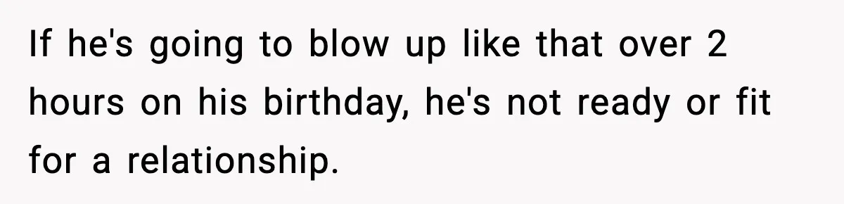 Woman Ends a Seven-Year Relationship After Boyfriend Explodes Over a Two-Hour Birthday Conflict If he's going to blow up like that over 2 hours on his birthday, he's not ready or fit for a relationship.