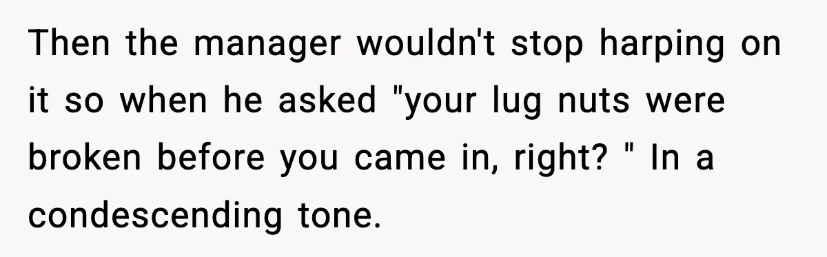 Mechanic Called Her "Sweetheart", So She Accused Him Of Murdering Her Car Door Lock Then the manager wouldn't stop harping on it so when he asked "your lug nuts were broken before you came in, right? " In a condescending tone.