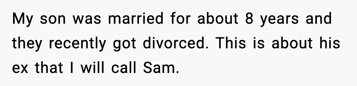 Former Daughter-In-Law Asked To Stay Part Of The Family, Her Ex-Mother-In-Law Said No My son was married for about 8 years and they recently got divorced. This is about his ex that I will call Sam.