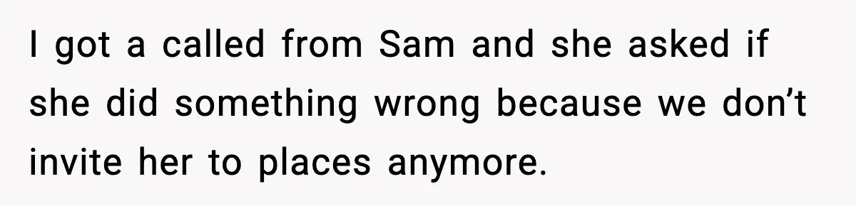 Former Daughter-In-Law Asked To Stay Part Of The Family, Her Ex-Mother-In-Law Said No I got a called from Sam and she asked if she did something wrong because we don’t invite her to places anymore.