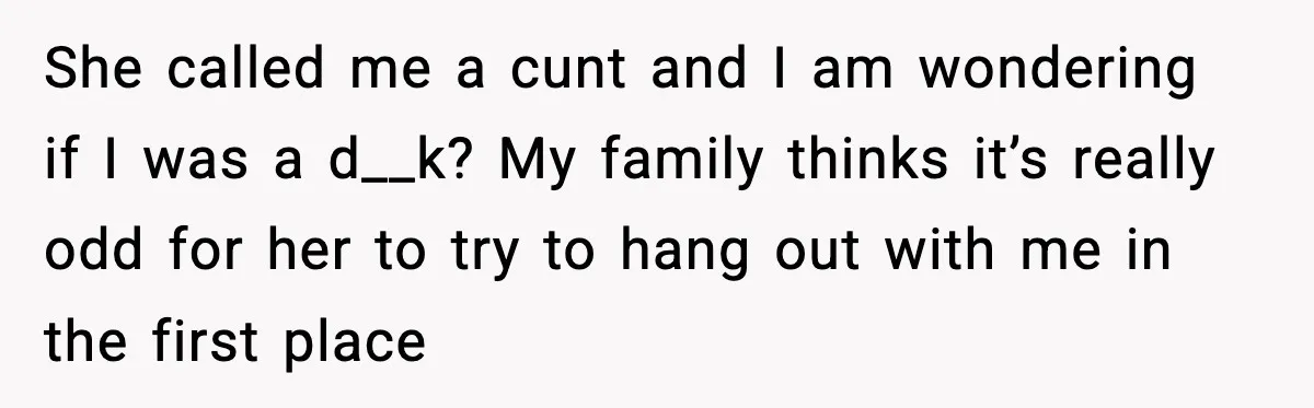 Former Daughter-In-Law Asked To Stay Part Of The Family, Her Ex-Mother-In-Law Said No She called me a cunt and I am wondering if I was a d__k? My family thinks it’s really odd for her to try to hang out with me in...