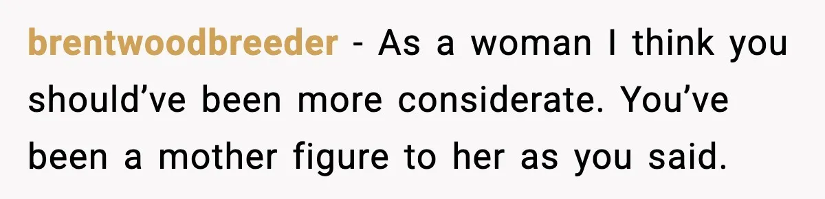 Former Daughter-In-Law Asked To Stay Part Of The Family, Her Ex-Mother-In-Law Said No brentwoodbreeder − As a woman I think you should’ve been more considerate. You’ve been a mother figure to her as you said.