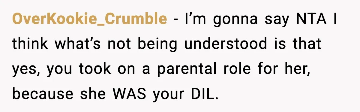 Former Daughter-In-Law Asked To Stay Part Of The Family, Her Ex-Mother-In-Law Said No OverKookie_Crumble − I’m gonna say NTA I think what’s not being understood is that yes, you took on a parental role for her, because she WAS your DIL.