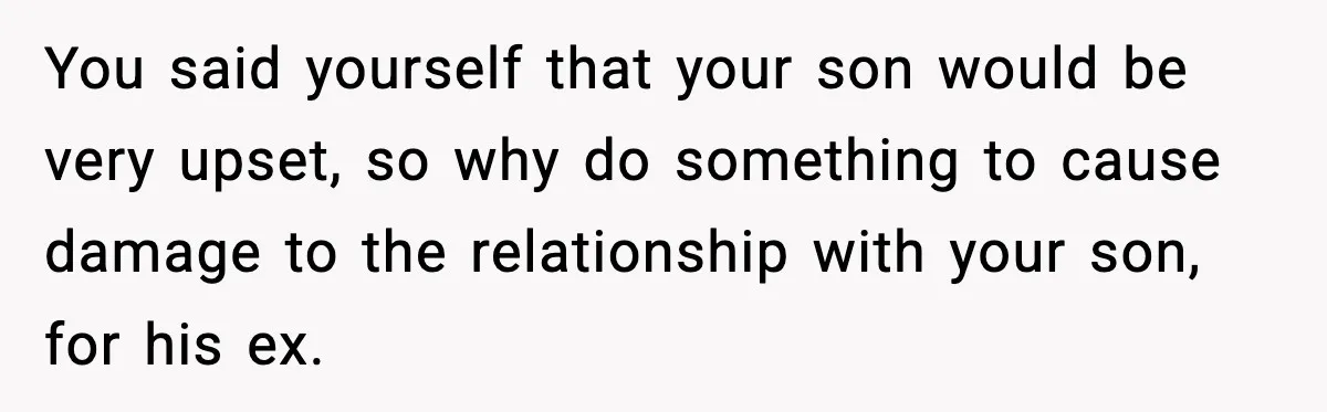 Former Daughter-In-Law Asked To Stay Part Of The Family, Her Ex-Mother-In-Law Said No You said yourself that your son would be very upset, so why do something to cause damage to the relationship with your son, for his ex.