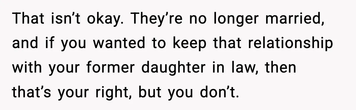 Former Daughter-In-Law Asked To Stay Part Of The Family, Her Ex-Mother-In-Law Said No That isn’t okay. They’re no longer married, and if you wanted to keep that relationship with your former daughter in law, then that’s your right, but you don’t.