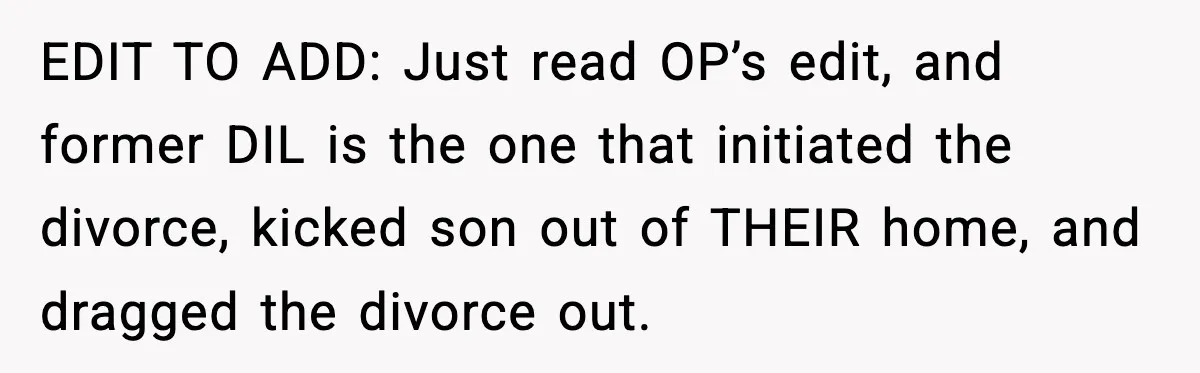 Former Daughter-In-Law Asked To Stay Part Of The Family, Her Ex-Mother-In-Law Said No EDIT TO ADD: Just read OP’s edit, and former DIL is the one that initiated the divorce, kicked son out of THEIR home, and dragged the divorce out.