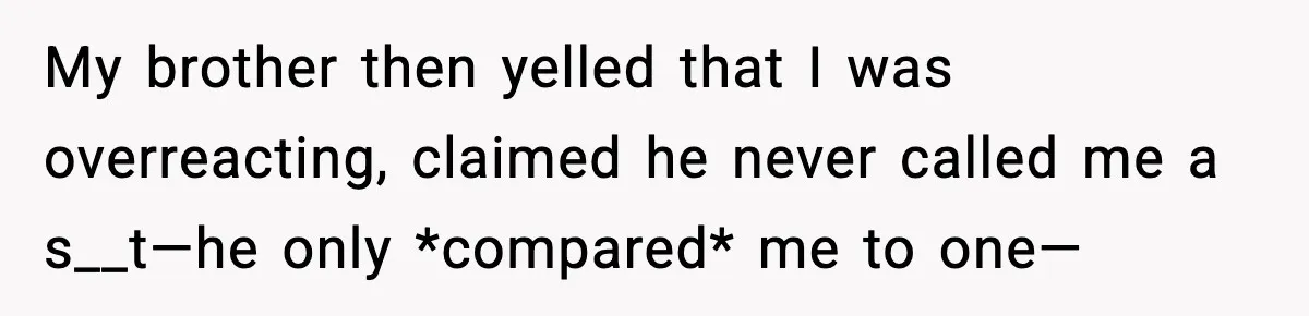 Brother Called Her A "Slut" Over A Modest Swimsuit, Then Her Parents Said She Was Overreacting My brother then yelled that I was overreacting, claimed he never called me a s__t—he only *compared* me to one—