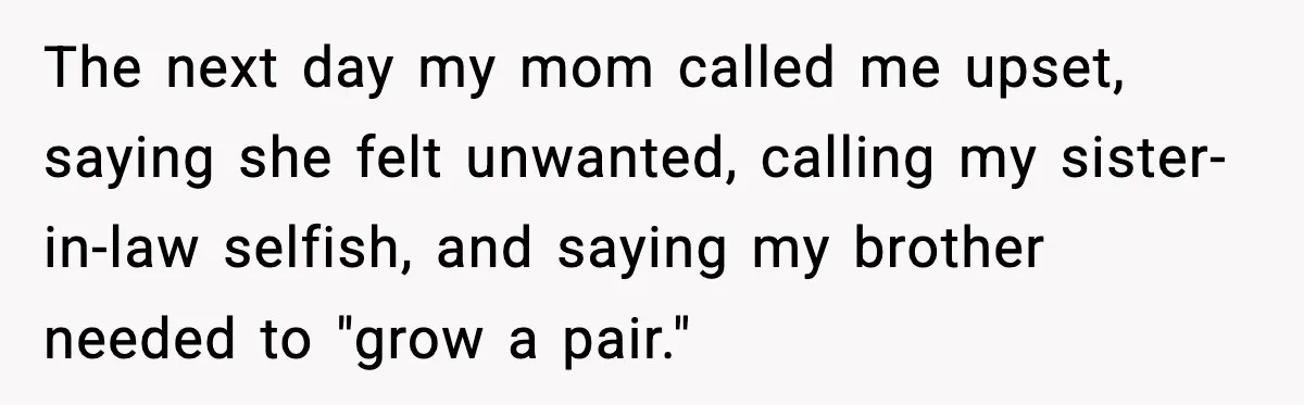 Mom Called To Vent About Her Daughter-In-Law, Then Blamed Her Daughter For Repeating It The next day my mom called me upset, saying she felt unwanted, calling my sister-in-law selfish, and saying my brother needed to "grow a pair."