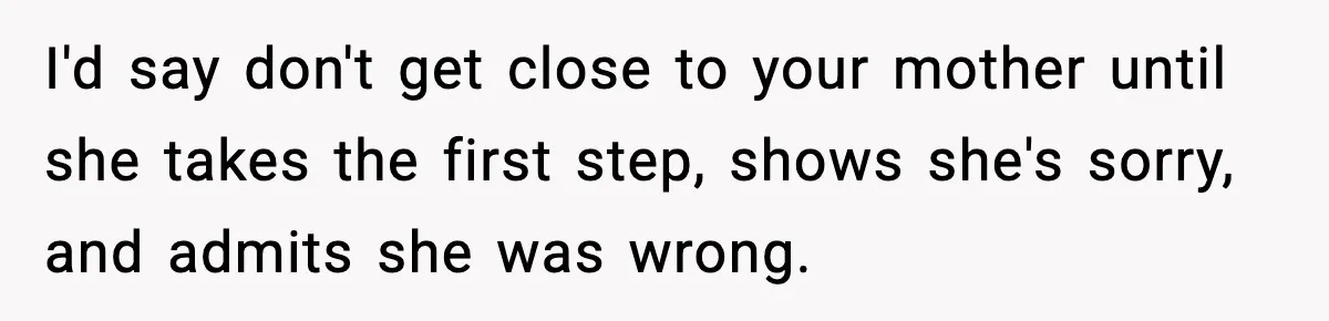 Mom Called To Vent About Her Daughter-In-Law, Then Blamed Her Daughter For Repeating It I'd say don't get close to your mother until she takes the first step, shows she's sorry, and admits she was wrong.
