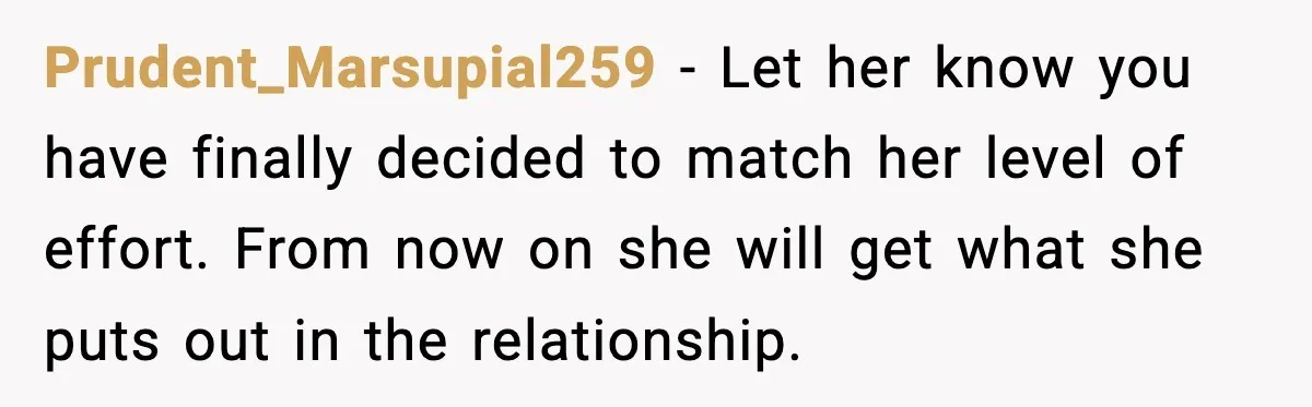 Daughter Ignored Every Message, Then Blamed Dad For Missing Grandma’s Funeral Prudent_Marsupial259 − Let her know you have finally decided to match her level of effort. From now on she will get what she puts out in the relationship.