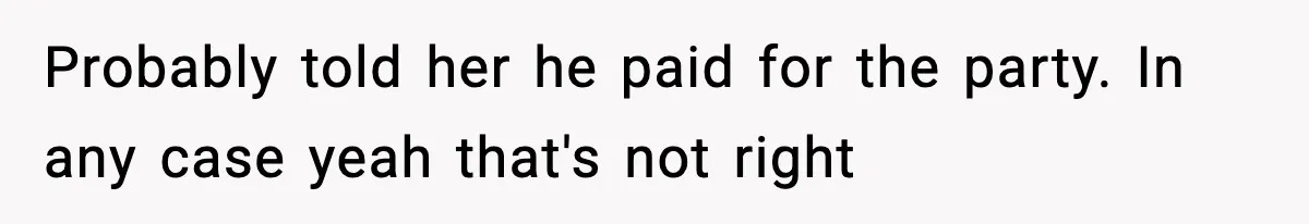 Probably told her he paid for the party. In any case yeah that's not right