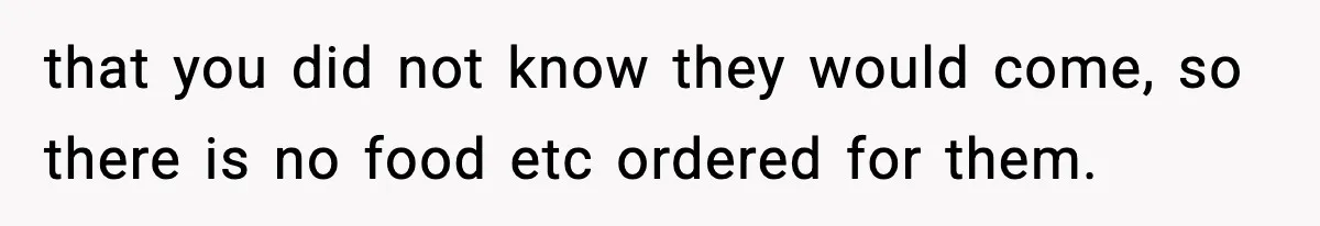 that you did not know they would come, so there is no food etc ordered for them.