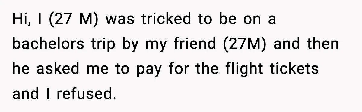 Friend Lied To Get Him On A Bachelor Trip, Then Asked Him To Pay The Bill Hi, I (27 M) was tricked to be on a bachelors trip by my friend (27M) and then he asked me to pay for the flight tickets and I refused.