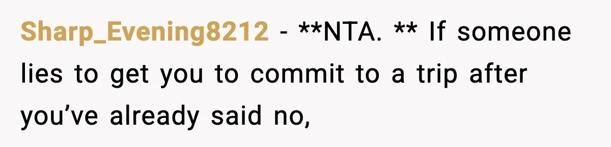 Friend Lied To Get Him On A Bachelor Trip, Then Asked Him To Pay The Bill Sharp_Evening8212 − **NTA. ** If someone lies to get you to commit to a trip after you’ve already said no,