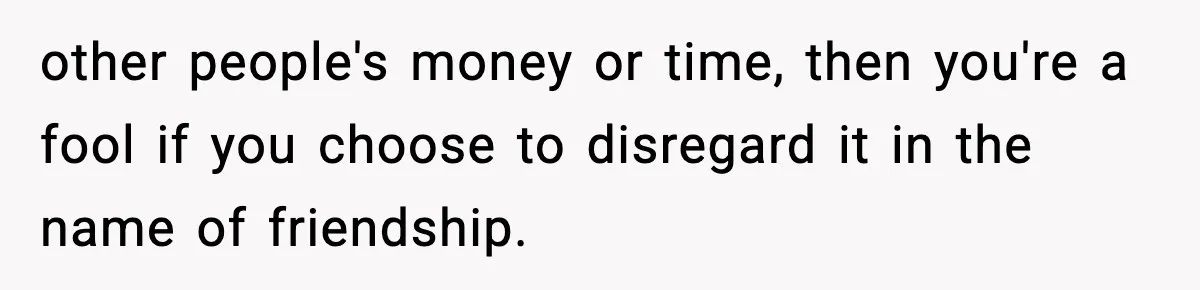 Friend Lied To Get Him On A Bachelor Trip, Then Asked Him To Pay The Bill other people's money or time, then you're a fool if you choose to disregard it in the name of friendship.