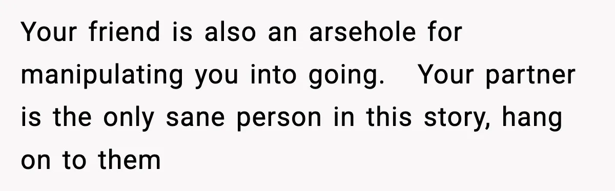 Friend Lied To Get Him On A Bachelor Trip, Then Asked Him To Pay The Bill Your friend is also an arsehole for manipulating you into going. Your partner is the only sane person in this story, hang on to them