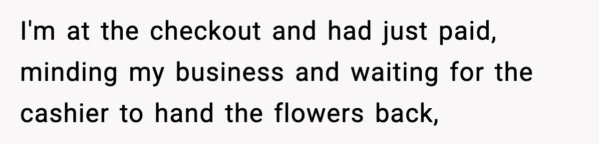 I'm at the checkout and had just paid, minding my business and waiting for the cashier to hand the flowers back,