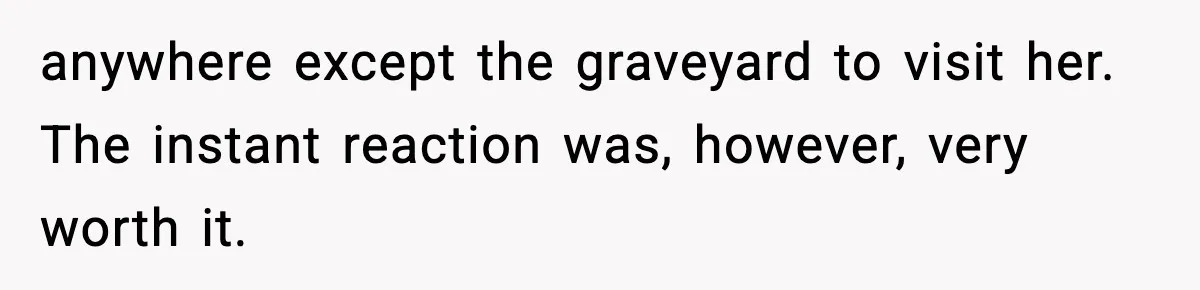 anywhere except the graveyard to visit her. The instant reaction was, however, very worth it.