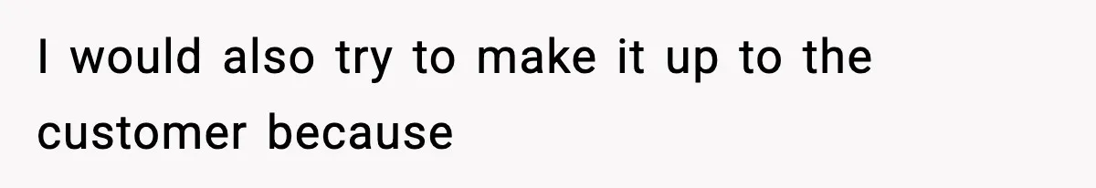 I would also try to make it up to the customer because