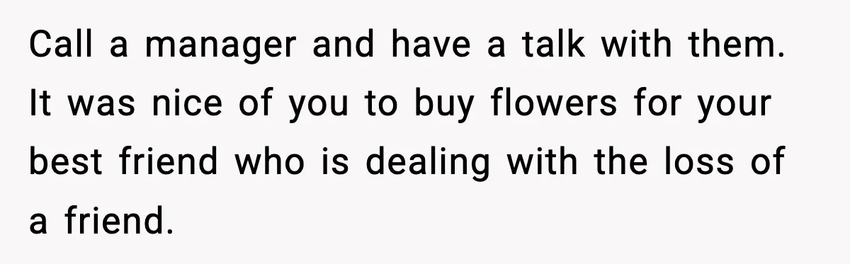 Call a manager and have a talk with them. It was nice of you to buy flowers for your best friend who is dealing with the loss of a friend.